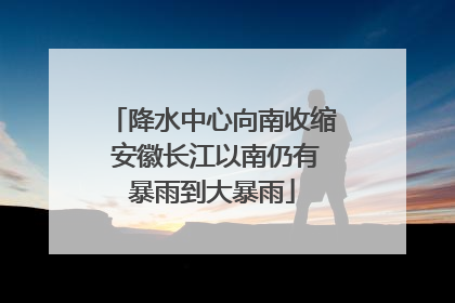 降水中心向南收缩 安徽长江以南仍有暴雨到大暴雨